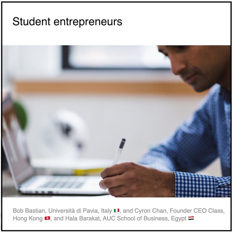 Express 4(3) Bob Bastian, Cyron Chan, Hala Barakat and Paul Coyle Download PDF: Student entrepreneurs by Bob Bastian (Università di Pavia, Italy 🇮🇹) and Cyron Chan (CEO Class, Hong Kong) and Hala Barakat (AUC School of Business, Egypt) and Paul Coyle (Entrepreneurial Mindset Network, France).